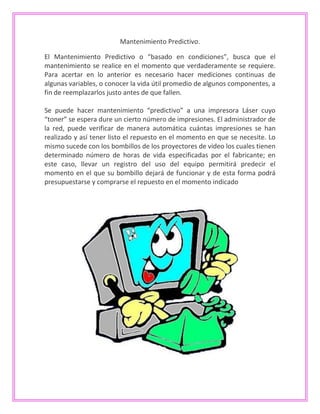 Mantenimiento Predictivo.
El Mantenimiento Predictivo o “basado en condiciones”, busca que el
mantenimiento se realice en el momento que verdaderamente se requiere.
Para acertar en lo anterior es necesario hacer mediciones continuas de
algunas variables, o conocer la vida útil promedio de algunos componentes, a
fin de reemplazarlos justo antes de que fallen.
Se puede hacer mantenimiento “predictivo” a una impresora Láser cuyo
“toner” se espera dure un cierto número de impresiones. El administrador de
la red, puede verificar de manera automática cuántas impresiones se han
realizado y así tener listo el repuesto en el momento en que se necesite. Lo
mismo sucede con los bombillos de los proyectores de video los cuales tienen
determinado número de horas de vida especificadas por el fabricante; en
este caso, llevar un registro del uso del equipo permitirá predecir el
momento en el que su bombillo dejará de funcionar y de esta forma podrá
presupuestarse y comprarse el repuesto en el momento indicado
 