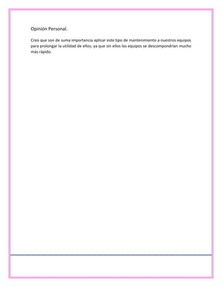 Opinión Personal.
Creo que son de suma importancia aplicar este tipo de mantenimiento a nuestros equipos
para prolongar la utilidad de ellos; ya que sin ellos los equipos se descompondrían mucho
más rápido.
 