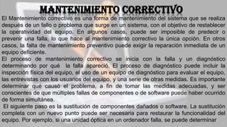 Mantenimiento correctivo
El Mantenimiento correctivo es una forma de mantenimiento del sistema que se realiza
después de un fallo o problema que surge en un sistema, con el objetivo de restablecer
la operatividad del equipo. En algunos casos, puede ser imposible de predecir o
prevenir una falla, lo que hace al mantenimiento correctivo la única opción. En otros
casos, la falta de mantenimiento preventivo puede exigir la reparación inmediata de un
equipo deficiente.
El proceso de mantenimiento correctivo se inicia con la falla y un diagnóstico
determinando por qué la falla apareció. El proceso de diagnóstico puede incluir la
inspección física del equipo, el uso de un equipo de diagnóstico para evaluar el equipo,
las entrevistas con los usuarios del equipo, y una serie de otras medidas. Es importante
determinar qué causó el problema, a fin de tomar las medidas adecuadas, y ser
conscientes de que múltiples fallas de componentes o de software puede haber ocurrido
de forma simultánea.
El siguiente paso es la sustitución de componentes dañados o software. La sustitución
completa con un nuevo punto puede ser necesaria para restaurar la funcionalidad del
equipo. Por ejemplo, si una unidad óptica en un ordenador falla, se puede determinar
 