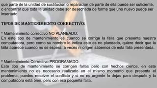 que parte de la unidad de sustitución o reparación de parte de ella puede ser suficiente,
o encontrar que toda la unidad debe ser desechada de forma que uno nuevo puede ser
insertado.
TIPOS DE MANTENIMIENTO CORRECTIVO:
º Mantenimiento correctivo NO PLANEADO:
En este tipo de mantenimiento es cuando se corrige la falla que presenta nuestra
computadora, pero como su nombre lo indica este es no planeado, quiere decir que la
falla aparece cuando no se espera, a veces ni origen sabemos de esta falla presentada.
º Mantenimiento Correctivo PROGRAMADO:
Este tipo de mantenimiento se corrigen fallas pero con hechos ciertos, en este
mantenimiento no es necesario realizarlo en el mismo momento que presenta el
problema, puedes resolver el conflicto y si no es urgente lo dejas para después y la
computadora está bien, pero con esa pequeña falla.
 