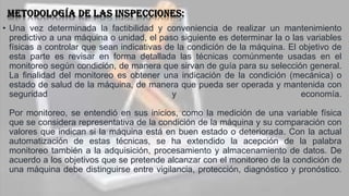 • Una vez determinada la factibilidad y conveniencia de realizar un mantenimiento
predictivo a una máquina o unidad, el paso siguiente es determinar la o las variables
físicas a controlar que sean indicativas de la condición de la máquina. El objetivo de
esta parte es revisar en forma detallada las técnicas comúnmente usadas en el
monitoreo según condición, de manera que sirvan de guía para su selección general.
La finalidad del monitoreo es obtener una indicación de la condición (mecánica) o
estado de salud de la máquina, de manera que pueda ser operada y mantenida con
seguridad y economía.
Por monitoreo, se entendió en sus inicios, como la medición de una variable física
que se considera representativa de la condición de la máquina y su comparación con
valores que indican si la máquina está en buen estado o deteriorada. Con la actual
automatización de estas técnicas, se ha extendido la acepción de la palabra
monitoreo también a la adquisición, procesamiento y almacenamiento de datos. De
acuerdo a los objetivos que se pretende alcanzar con el monitoreo de la condición de
una máquina debe distinguirse entre vigilancia, protección, diagnóstico y pronóstico.
 