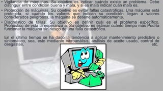 • Vigilancia de máquinas. Su objetivo es indicar cuándo existe un problema. Debe
distinguir entre condición buena y mala, y si es mala indicar cuán mala es.
• Protección de máquinas. Su objetivo es evitar fallas catastróficas. Una máquina está
protegida, si cuando los valores que indican su condición llegan a valores
considerados peligrosos, la máquina se detiene automáticamente.
• Diagnóstico de fallas. Su objetivo es definir cuál es el problema específico.
Pronóstico de vida la esperanza a. Su objetivo es estimar cuánto tiempo más Podría
funcionar la máquina sin riesgo de una falla catastrófica.
•
En el último tiempo se ha dado la tendencia a aplicar mantenimiento predictivo o
sintomático, sea, esto mediante vibroanálisis, análisis de aceite usado, control de
desgastes, etc.
 