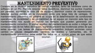 Consiste en la revisión periódica de ciertos aspectos, tanto de hardware como de
software en un PC. Permite detectar fallos repetitivos, disminuir los puntos muertos
por paradas, aumentar la vida útil de equipos, disminuir costos de reparaciones,
detectar puntos débiles en la instalación entre una larga lista de ventajas. El
mantenimiento preventivo en general se ocupa en la determinación de condiciones
operativas, de durabilidad y de confiabilidad de un equipo en mención este tipo de
mantenimiento nos ayuda en reducir los tiempos que pueden generarse por
mantenimiento correctivo. El primer objetivo del mantenimiento es evitar o mitigar las
consecuencias de los fallos del equipo, logrando prevenir las incidencias antes de que
estas ocurran. Las tareas de mantenimiento preventivo incluyen acciones como
cambio de piezas desgastadas, cambios de aceites y lubricantes, etc. El
mantenimiento preventivo debe evitar los fallos en el equipo antes de que estos
ocurran.
 