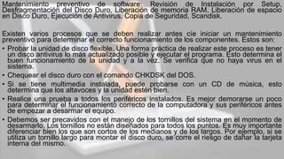 Mantenimiento preventivo de software: Revisión de Instalación por Setup,
Desfragmentación del Disco Duro, Liberación de memoria RAM, Liberación de espacio
en Disco Duro, Ejecución de Antivirus, Copia de Seguridad, Scandisk.
Existen varios procesos que se deben realizar antes cíe iniciar un mantenimiento
preventivo para determinar el correcto funcionamiento de los componentes. Estos son:
• Probar la unidad de disco flexible. Una forma práctica de realizar este proceso es tener
un disco antivirus lo más actualizado posible y ejecutar el programa. Esto determina el
buen funcionamiento de la unidad y a la vez. Se verifica que no haya virus en el
sistema.
• Chequear el disco duro con el comando CHKDSK del DOS.
• Si se tiene multimedia instalada, puede probarse con un CD de música, esto
determina que los altavoces y la unidad estén bien.
• Realice una prueba a todos los periféricos instalados. Es mejor demorarse un poco
para determinar el funcionamiento correcto de la computadora y sus periféricos antes
de empezar a desarmar el equipo.
• Debemos ser precavidos con el manejo de los tornillos del sistema en el momento de
desarmarlo. Los tornillos no están diseñados para todos los puntos. Es muy importante
diferenciar bien los que son cortos de los medianos y de los largos. Por ejemplo, si se
utiliza un tornillo largo para montar el disco duro, se corre el riesgo de dañar la tarjeta
interna del mismo.
 