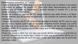 Mantenimiento preventivo, en 7 pasos
Limpieza interna del PC: Esta tarea busca retirar el polvo que se adhiere a las piezas
y al interior en general de nuestro PC. Ante todo debe desconectarse los cables
externos que alimentan de electricidad y proveen energía a nuestra PC y de los
demás componentes periféricos.
Revisar los conectores internos del PC: Asegurándonos que estén firmes y no flojos.
Revisar además que las tarjetas de expansión y los módulos de memoria estén bien
conectados.
Limpieza del monitor del PC: Se recomienda destapar el monitor del PC solo en caso
que se vaya a reparar pues luego de apagado almacena mucha energía que podría
ser peligrosa, si no es el caso, solo soplar aire al interior por las rejillas y limpiar la
pantalla y el filtro de la pantalla con un paño seco que no deje residuos ni pelusas.
Atender al mouse:
Debajo del mouse o ratón hay una tapa que puede abrirse simplemente girándola en
el sentido indicado en la misma tapa. Limpiar la bolita que se encuentre dentro con un
paño que no deje pelusas así como los ejes y evitar que haya algún tipo de partículas
adheridas a ellos.
 