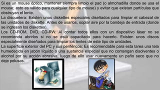Si es un mouse óptico, mantener siempre limpio el pad (o almohadilla donde se usa el
mouse; esto es válido para cualquier tipo de mouse) y evitar que existan partículas que
obstruyan el lente.
La disquetera: Existen unos diskettes especiales diseñados para limpiar el cabezal de
las unidades de diskette. Antes de usarlos, soplar aire por la bandeja de entrada (donde
se ingresan los diskettes).
Los CD-ROM, DVD, CD-RW: Al contar todos ellos con un dispositivo láser no se
recomienda abrirlos si no se está capacitado para hacerlo. Existen unos discos
especialmente diseñados para limpiar los lentes de este tipo de unidades.
La superficie exterior del PC y sus periféricos: Es recomendable para esta tarea una tela
humedecida en jabón líquido o una sustancia especial que no contengan disolventes o
alcohol por su acción abrasiva, luego de ello usar nuevamente un paño seco que no
deje pelusas.
 