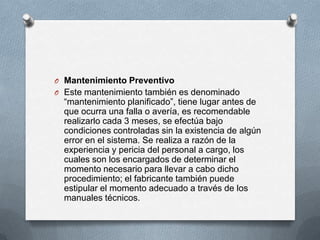 O Mantenimiento Preventivo
O Este mantenimiento también es denominado
“mantenimiento planificado”, tiene lugar antes de
que ocurra una falla o avería, es recomendable
realizarlo cada 3 meses, se efectúa bajo
condiciones controladas sin la existencia de algún
error en el sistema. Se realiza a razón de la
experiencia y pericia del personal a cargo, los
cuales son los encargados de determinar el
momento necesario para llevar a cabo dicho
procedimiento; el fabricante también puede
estipular el momento adecuado a través de los
manuales técnicos.
 
