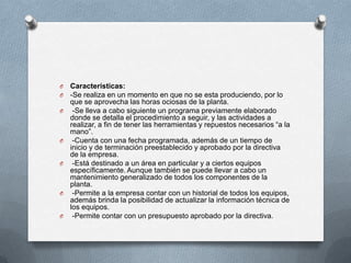 O Características:
O -Se realiza en un momento en que no se esta produciendo, por lo
que se aprovecha las horas ociosas de la planta.
O -Se lleva a cabo siguiente un programa previamente elaborado
donde se detalla el procedimiento a seguir, y las actividades a
realizar, a fin de tener las herramientas y repuestos necesarios “a la
mano”.
O -Cuenta con una fecha programada, además de un tiempo de
inicio y de terminación preestablecido y aprobado por la directiva
de la empresa.
O -Está destinado a un área en particular y a ciertos equipos
específicamente. Aunque también se puede llevar a cabo un
mantenimiento generalizado de todos los componentes de la
planta.
O -Permite a la empresa contar con un historial de todos los equipos,
además brinda la posibilidad de actualizar la información técnica de
los equipos.
O -Permite contar con un presupuesto aprobado por la directiva.
 