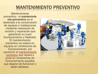 MANTENIMIENTO PREVENTIVO
Mantenimiento
preventivo: el mantenimie
nto preventivo es el
destinado a la conservación
de equipos o instalaciones
mediante realización de
revisión y reparación que
garanticen su buen
funcionamiento y fiabilidad.
El mantenimiento
preventivo se realiza en
equipos en condiciones de
funcionamiento, por
oposición al mantenimiento
correctivo que repara o
pone en condiciones de
funcionamiento aquellos
que dejaron de funcionar o
están dañados.
 