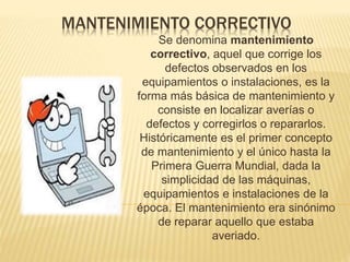 MANTENIMIENTO CORRECTIVO
Se denomina mantenimiento
correctivo, aquel que corrige los
defectos observados en los
equipamientos o instalaciones, es la
forma más básica de mantenimiento y
consiste en localizar averías o
defectos y corregirlos o repararlos.
Históricamente es el primer concepto
de mantenimiento y el único hasta la
Primera Guerra Mundial, dada la
simplicidad de las máquinas,
equipamientos e instalaciones de la
época. El mantenimiento era sinónimo
de reparar aquello que estaba
averiado.
 