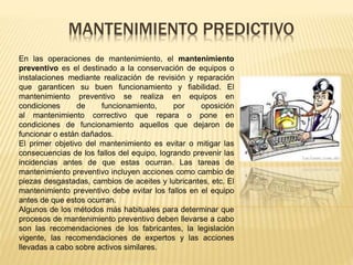MANTENIMIENTO PREDICTIVO
En las operaciones de mantenimiento, el mantenimiento
preventivo es el destinado a la conservación de equipos o
instalaciones mediante realización de revisión y reparación
que garanticen su buen funcionamiento y fiabilidad. El
mantenimiento preventivo se realiza en equipos en
condiciones de funcionamiento, por oposición
al mantenimiento correctivo que repara o pone en
condiciones de funcionamiento aquellos que dejaron de
funcionar o están dañados.
El primer objetivo del mantenimiento es evitar o mitigar las
consecuencias de los fallos del equipo, logrando prevenir las
incidencias antes de que estas ocurran. Las tareas de
mantenimiento preventivo incluyen acciones como cambio de
piezas desgastadas, cambios de aceites y lubricantes, etc. El
mantenimiento preventivo debe evitar los fallos en el equipo
antes de que estos ocurran.
Algunos de los métodos más habituales para determinar que
procesos de mantenimiento preventivo deben llevarse a cabo
son las recomendaciones de los fabricantes, la legislación
vigente, las recomendaciones de expertos y las acciones
llevadas a cabo sobre activos similares.
 