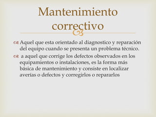 
 Aquel que esta orientado al diagnostico y reparación
del equipo cuando se presenta un problema técnico.
 a aquel que corrige los defectos observados en los
equipamientos o instalaciones, es la forma más
básica de mantenimiento y consiste en localizar
averías o defectos y corregirlos o repararlos
Mantenimiento
correctivo
 