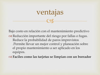 
Bajo costo en relación con el mantenimiento predictivo
 Reducción importante del riesgo por fallas o fugas.
Reduce la probabilidad de paros imprevistos
.Permite llevar un mejor control y planeación sobre
el propio mantenimiento a ser aplicado en los
equipos.
 Faciles como las tarjetas se limpian con un borrador
ventajas
 