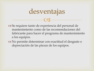 
 Se requiere tanto de experiencia del personal de
mantenimiento como de las recomendaciones del
fabricante para hacer el programa de mantenimiento
a los equipos.
 No permite determinar con exactitud el desgaste o
depreciación de las piezas de los equipos.
desventajas
 
