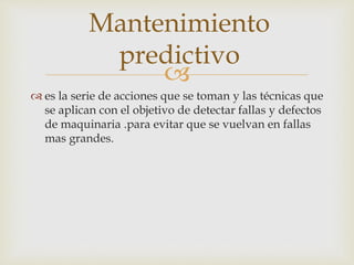 
 es la serie de acciones que se toman y las técnicas que
se aplican con el objetivo de detectar fallas y defectos
de maquinaria .para evitar que se vuelvan en fallas
mas grandes.
Mantenimiento
predictivo
 