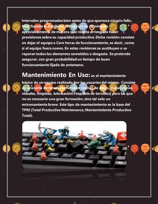 intervalos programadosbien antes de que aparezca ningún fallo,
bien cuando la fiabilidad del equipo ha disminuido
apreciablemente de manera que resulta arriesgado hacer
previsiones sobre su capacidad productiva.Dicha revisión consiste
en dejar el equipo a Cero horas de funcionamiento,es decir, como
si el equipo fuera nuevo.En estas revisiones se sustituyen o se
reparan todos los elementos sometidos a desgaste. Se pretende
asegurar,con gran probabilidad un tiempo de buen
funcionamiento fijado de antemano.
Mantenimiento En Uso:es el mantenimiento
básico de un equipo realizado por los usuariosdel mismo. Consiste
en unaserie de tareas elementales (tomas de datos, inspecciones
visuales, limpieza, lubricación,reapriete de tornillos) para las que
no es necesario una gran formación,sino tal solo un
entrenamiento breve. Este tipo de mantenimiento es la base del
TPM (Total Productive Maintenance,Mantenimiento Productivo
Total).
 