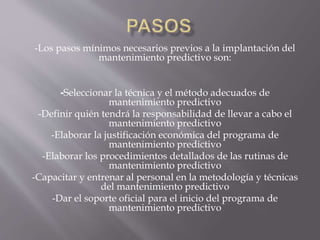-Los pasos mínimos necesarios previos a la implantación del
mantenimiento predictivo son:
-Seleccionar la técnica y el método adecuados de
mantenimiento predictivo
-Definir quién tendrá la responsabilidad de llevar a cabo el
mantenimiento predictivo
-Elaborar la justificación económica del programa de
mantenimiento predictivo
-Elaborar los procedimientos detallados de las rutinas de
mantenimiento predictivo
-Capacitar y entrenar al personal en la metodología y técnicas
del mantenimiento predictivo
-Dar el soporte oficial para el inicio del programa de
mantenimiento predictivo