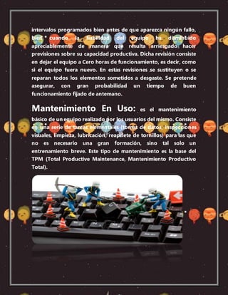 intervalos programados bien antes de que aparezca ningún fallo,
bien cuando la fiabilidad del equipo ha disminuido
apreciablemente de manera que resulta arriesgado hacer
previsiones sobre su capacidad productiva. Dicha revisión consiste
en dejar el equipo a Cero horas de funcionamiento, es decir, como
si el equipo fuera nuevo. En estas revisiones se sustituyen o se
reparan todos los elementos sometidos a desgaste. Se pretende
asegurar, con gran probabilidad un tiempo de buen
funcionamiento fijado de antemano.
Mantenimiento En Uso: es el mantenimiento
básico de un equipo realizado por los usuarios del mismo. Consiste
en una serie de tareas elementales (tomas de datos, inspecciones
visuales, limpieza, lubricación, reapriete de tornillos) para las que
no es necesario una gran formación, sino tal solo un
entrenamiento breve. Este tipo de mantenimiento es la base del
TPM (Total Productive Maintenance, Mantenimiento Productivo
Total).
 