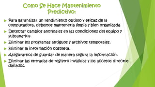 Como Se Hace Mantenimiento
Predictivo:
 Para garantizar un rendimiento optimo y eficaz de la
computadora, debemos mantenerla limpia y bien organizada.
 Detectar cambios anormales en las condiciones del equipo y
subsanarlos.
 Eliminar los programas antiguos y archivos temporales.
 Eliminar la información obsoleta.
 Asegurarnos de guardar de manera segura la información.
 Eliminar las entradas de registro inválidas y los accesos directos
dañados.
 