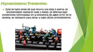 Mantenimiento Preventivo:
 Este se hace antes de que ocurra una falla o avería, es
recomendable realizarlo cada 3 meses, se efectúa bajo
condiciones controladas sin la existencia de algún error en el
sistema, es necesario para llevar a cabo dicho procedimiento.
 