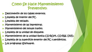 Como Se Hace Mantenimiento
Preventivo:
 Desconexión de los cables externos.
 Limpieza de interior del PC.
 Limpieza del teclado.
 Mantenimiento de las impresoras.
 Mantenimiento del mouse (ratón).
 Limpieza de la unidad de disquete.
 Mantenimiento de la unidad óptica CD-ROM, CD-RW, DVD.
 Limpieza de la superficie exterior del PC y periféricos.
 Los programas (Software).
 