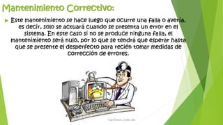 Mantenimiento Correctivo:
 Este mantenimiento se hace luego que ocurre una falla o avería,
es decir, solo se actuará cuando se presenta un error en el
sistema. En este caso si no se produce ninguna falla, el
mantenimiento será nulo, por lo que se tendrá que esperar hasta
que se presente el desperfecto para recién tomar medidas de
corrección de errores.
 