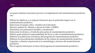 PASOS:
Los pasos mínimos necesarios previos a la implantación del mantenimiento predictivo
son:
Definir los objetivos y su impacto financiero que se pretenden lograr con el
mantenimiento predictivo
Seleccionar el equipo crítico. (Análisis de Criticidad)
Efectuar análisis de «Modos y efectos de Fallo» (AMEF)
Determinar los parámetros factibles a monitorizar
Seleccionar la técnica y el método adecuados de mantenimiento predictivo
Definir quién tendrá la responsabilidad de llevar a cabo el mantenimiento predictivo
Elaborar la justificación económica del programa de mantenimiento predictivo
Elaborar los procedimientos detallados de las rutinas de mantenimiento predictivo
Capacitar y entrenar al personal en la metodología y técnicas del mantenimiento
predictivo
Dar el soporte oficial para el inicio del programa de mantenimiento predictivo.
 