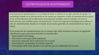 LOS PROTOCOLOS DE MANTENIMIENTO
Un protocolo de mantenimiento es un listado de tareas a realizar en un tipo concreto de equipo. La
metodología basada en la determinación de las tareas que componen el plan de mantenimiento a partir
de las recomendaciones de los fabricantes tiene algunas ventajas, como la sencillez a la hora de
determinarlas, pero también graves inconvenientes. Existe una segunda metodología para realizar el
plan de mantenimiento, basada en el empleo de protocolos generales de mantenimiento por tipo de
equipo.
En el protocolo de mantenimiento de un equipo tipo debe incluirse al menos la siguiente
información para cada tarea incluida en el protocolo:
• Especialidad del trabajo.
• Frecuencia con la que debe realizarse.
• Duración estimada de la realización de la tarea.
• Necesidad de un permiso de trabajo especial.
• Si el equipo debe estar parado o en marcha para la realización de la tarea.
 