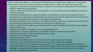 El primer trabajo para elaborar un protocolo de mantenimiento de un equipo tipo es determinar el conjunto de
tareas a llevar a cabo en él. Los tipos de tareas que pueden llevarse a cabo en un equipo son las siguientes:
• Inspecciones sensoriales: son inspecciones que se realizan con los sentidos, sin necesidad de instrumentos de
medida o medios técnicos adicionales.
• Lecturas y anotación de parámetros de funcionamiento, con instrumentos que están instalados en los equipos.
• Tareas de lubricación.
• Verificaciones mecánicas, como medición de holguras, de alineación, de espesor, de apriete de pernos, de
instrumentos de medida, de funcionamiento de lazos de control, etc. Pueden requerir de una intervención para
que determinados parámetros se ajusten a unos valores preestablecidos.
• Verificaciones eléctricas, como medición de intensidad de corriente, verificación de puestas a tierra, verificación
del funcionamiento de paradas de emergencia, verificación de conexiones, etc.
• Análisis y mediciones de variables con instrumentos externos, como analizadores de vibraciones, termografías,
análisis de aceites, etc.
• Limpiezas, que pueden ser sencillas o de cierta complejidad técnica.
• Configuración, en equipos programables o que admitan diferentes modos de funcionamiento.
• Verificación del correcto funcionamiento de equipos de medida
• Calibración de instrumentos de medida.
• Chequeo de lazos de control.
• Sustitución o reacondicionamiento condicional de piezas sujetas o propensas al desgaste.
• Sustitución o reacondicionamiento sistemático de piezas sujetas o propensas al desgaste.
• A la hora de elaborar la lista completa de tareas que aplica en un equipo y que compondrá el protocolo de
mantenimiento de ese tipo de equipo es conveniente comprobar cuales de los tipos de tareas mencionadas son
aplicables en ese equipo. De esta manera se asegura que la lista de tareas para cada equipo es completa y
exhaustiva, sin olvidar nada importante.
 