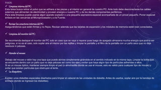 PASOS:
 Limpieza internadelPC:
Esta tarea busca retirar el polvo que se adhiere a las piezas y al interior en general de nuestro PC. Ante todo debe desconectarse los cables
externos que alimentan de electricidad y proveen energía a nuestra PC y de los demás componentes periféricos.
Para esta limpieza puede usarse algún aparato soplador o una pequeña aspiradora especial acompañada de un pincel pequeño. Poner especial
énfasis en las cercanías al Microprocesador y a la Fuente.
 Revisar losconectores internos del PC:
Asegurándonos que estén firmes y no flojos. Revisar además que las tarjetas de expansión y los módulos de memoria estén bien conectados.
 Limpieza del monitor del PC:
Se recomienda destapar el monitor del PC solo en caso que se vaya a reparar pues luego de apagado almacena mucha energía que podría ser
peligrosa, si no es el caso, solo soplar aire al interior por las rejillas y limpiar la pantalla y el filtro de la pantalla con un paño seco que no deje
residuos ni pelusas.
 Atenderal mouse:
Debajo del mouse o ratón hay una tapa que puede abrirse simplemente girándola en el sentido indicado en la misma tapa. Limpiar la bolita que
se encuentre dentro con un paño que no deje pelusas así como los ejes y evitar que haya algún tipo de partículas adheridas a ellos.
Si es un mouse óptico, mantener siempre limpio el pad (o almohadilla donde se usa el mouse; esto es valido para cualquier tipo de mouse) y
evitar que existan partículas que obstruyan el lente.
 La disquetera:
Existen unos diskettes especiales diseñados para limpiar el cabezal de las unidades de diskette. Antes de usarlos, soplar aire por la bandeja de
entrada (donde se ingresan los diskettes).
 