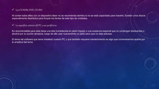  Los CD-ROM, DVD, CD-RW:
Al contar todos ellos con un dispositivo láser no se recomienda abrirlos si no se está capacitado para hacerlo. Existen unos discos
especialmente diseñados para limpiar los lentes de este tipo de unidades.
 La superficie exterior del PC y sus periféricos:
Es recomendable para esta tarea una tela humedecida en jabón líquido o una sustancia especial que no contengan disolventes o
alcohol por su acción abrasiva, luego de ello usar nuevamente un paño seco que no deje pelusas.
El tema del software que tiene instalado nuestro PC y que también requiere mantenimiento es algo que comentaremos aparte por
la amplitud del tema.
 