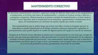 Se denomina mantenimiento correctivo, aquel que corrige los defectos observados en los equipamientos
o instalaciones, es la forma más básica de mantenimiento y consiste en localizar averías o defectos y
corregirlos o repararlos. Históricamente es el primer concepto de mantenimiento y el único hasta la
Primera Guerra Mundial, dada la simplicidad de las máquinas, equipamientos e instalaciones de la
época. El mantenimiento era sinónimo de reparar aquello que estaba averiado.
Este mantenimiento que se realiza luego que ocurra una falla o avería en el equipo que por su
naturaleza no pueden planificarse en el tiempo, presenta costos por reparación y repuestos no
presupuestadas, pues puede implicar el cambio de algunas piezas del equipo en caso de ser necesario.
Después de la Primera Guerra Mundial se planteó que el mantenimiento no solo tenía que corregir las
averías, sino que tenía que adelantarse a ellas garantizando el correcto funcionamiento de las máquinas,
evitando el retraso producido por las averías y sus consecuencias, dando lugar a lo que se denominó
mantenimiento preventivo que es el que se hace, previamente a que el equipo entre en funcionamiento,
en evicción de posteriores averías, garantizando un periodo de uso fiable.
 