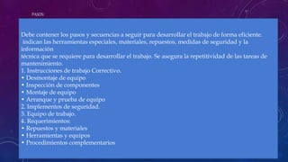 PASOS:
Debe contener los pasos y secuencias a seguir para desarrollar el trabajo de forma eficiente.
indican las herramientas especiales, materiales, repuestos, medidas de seguridad y la
información
técnica que se requiere para desarrollar el trabajo. Se asegura la repetitividad de las tareas de
mantenimiento.
1. Instrucciones de trabajo Correctivo.
• Desmontaje de equipo
• Inspección de componentes
• Montaje de equipo
• Arranque y prueba de equipo
2. Implementos de seguridad.
3. Equipo de trabajo.
4. Requerimientos:
• Repuestos y materiales
• Herramientas y equipos
• Procedimientos complementarios
 