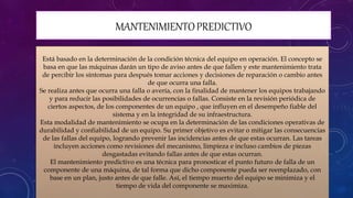 MANTENIMIENTOPREDICTIVO
Está basado en la determinación de la condición técnica del equipo en operación. El concepto se
basa en que las máquinas darán un tipo de aviso antes de que fallen y este mantenimiento trata
de percibir los síntomas para después tomar acciones y decisiones de reparación o cambio antes
de que ocurra una falla.
Se realiza antes que ocurra una falla o avería, con la finalidad de mantener los equipos trabajando
y para reducir las posibilidades de ocurrencias o fallas. Consiste en la revisión periódica de
ciertos aspectos, de los componentes de un equipo , que influyen en el desempeño fiable del
sistema y en la integridad de su infraestructura.
Esta modalidad de mantenimiento se ocupa en la determinación de las condiciones operativas de
durabilidad y confiabilidad de un equipo. Su primer objetivo es evitar o mitigar las consecuencias
de las fallas del equipo, logrando prevenir las incidencias antes de que estas ocurran. Las tareas
incluyen acciones como revisiones del mecanismo, limpieza e incluso cambios de piezas
desgastadas evitando fallas antes de que estas ocurran.
El mantenimiento predictivo es una técnica para pronosticar el punto futuro de falla de un
componente de una máquina, de tal forma que dicho componente pueda ser reemplazado, con
base en un plan, justo antes de que falle. Así, el tiempo muerto del equipo se minimiza y el
tiempo de vida del componente se maximiza.
 