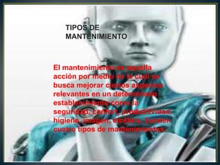 TIPOS DE
   MANTENIMIENTO



El mantenimiento es aquella
acción por medio de la cual se
busca mejorar ciertos aspectos
relevantes en un determinado
establecimiento como la
seguridad, confort, productividad,
higiene, imagen, etcétera. Existen
cuatro tipos de mantenimientos:
 