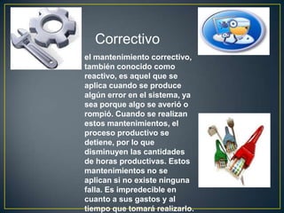 Correctivo
el mantenimiento correctivo,
también conocido como
reactivo, es aquel que se
aplica cuando se produce
algún error en el sistema, ya
sea porque algo se averió o
rompió. Cuando se realizan
estos mantenimientos, el
proceso productivo se
detiene, por lo que
disminuyen las cantidades
de horas productivas. Estos
mantenimientos no se
aplican si no existe ninguna
falla. Es impredecible en
cuanto a sus gastos y al
tiempo que tomará realizarlo.
 