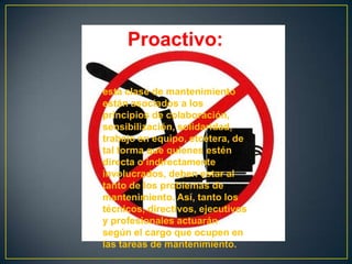 Proactivo:

esta clase de mantenimiento
están asociados a los
principios de colaboración,
sensibilización, solidaridad,
trabajo en equipo, etcétera, de
tal forma que quienes estén
directa o indirectamente
involucrados, deben estar al
tanto de los problemas de
mantenimiento. Así, tanto los
técnicos, directivos, ejecutivos
y profesionales actuarán
según el cargo que ocupen en
las tareas de mantenimiento.
 
