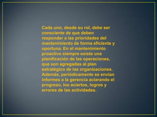 Cada uno, desde su rol, debe ser
consciente de que deben
responder a las prioridades del
mantenimiento de forma eficiente y
oportuna. En el mantenimiento
proactivo siempre existe una
planificación de las operaciones,
que son agregadas al plan
estratégico de las organizaciones.
Además, periódicamente se envían
informes a la gerencia aclarando el
progreso, los aciertos, logros y
errores de las actividades.
 