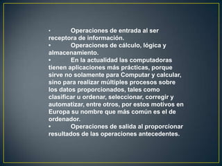 •       Operaciones de entrada al ser
receptora de información.
•       Operaciones de cálculo, lógica y
almacenamiento.
•       En la actualidad las computadoras
tienen aplicaciones más prácticas, porque
sirve no solamente para Computar y calcular,
sino para realizar múltiples procesos sobre
los datos proporcionados, tales como
clasificar u ordenar, seleccionar, corregir y
automatizar, entre otros, por estos motivos en
Europa su nombre que más común es el de
ordenador.
•       Operaciones de salida al proporcionar
resultados de las operaciones antecedentes.
 