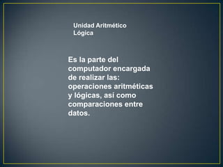 Unidad Aritmético
 Lógica



Es la parte del
computador encargada
de realizar las:
operaciones aritméticas
y lógicas, así como
comparaciones entre
datos.
 