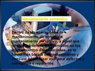 Dentro de las operaciones de
mantenimiento, se denomina
mantenimiento correctivo, a aquel que
corrige los defectos observados en los
equipamientos o instalaciones, es la
forma más básica de mantenimiento y
consiste en localizar averías o defectos y
corregirlos o repararlos.
 