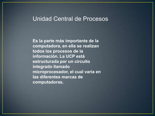 Unidad Central de Procesos


Es la parte más importante de la
computadora, en ella se realizan
todos los procesos de la
información. La UCP está
estructurada por un circuito
integrado llamado
microprocesador, el cual varía en
las diferentes marcas de
computadoras.
 