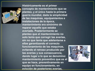 Históricamente es el primer
concepto de mantenimiento que se
planteo, y el único hasta la primera
guerra mundial, dada la simplicidad
de las maquinas, equipamientos e
instalaciones de la época,
mantenimiento era sinónimo de
reparar aquello que estaba
averiado. Posteriormente se
planteo que el mantenimiento no
solo tenia que corregir las averías,
sin no que tenia que adelantarse a
ellas garantizando el correcto
funcionamiento de las maquinas,
evitando el retraso producido por
las averías y sus consecuencia,
dando lugar a lo que se denomino:
mantenimiento preventivo que es el
que se hace, preventivamente en
equipo en funcionamiento, en
evicción de posteriores averías,
 