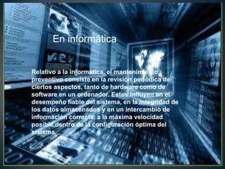 En informática


Relativo a la informática, el mantenimiento
preventivo consiste en la revisión periódica de
ciertos aspectos, tanto de hardware como de
software en un ordenador. Estos influyen en el
desempeño fiable del sistema, en la integridad de
los datos almacenados y en un intercambio de
información correcta, a la máxima velocidad
posible dentro de la configuración óptima del
sistema.
 