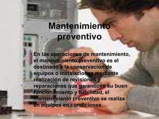 Mantenimiento
      preventivo
En las operaciones de mantenimiento,
el mantenimiento preventivo es el
destinado a la conservación de
equipos o instalaciones mediante
realización de revisiones y
reparaciones que garanticen su buen
funcionamiento y fiabilidad, el
mantenimiento preventivo se realiza
en equipos en condiciones
 