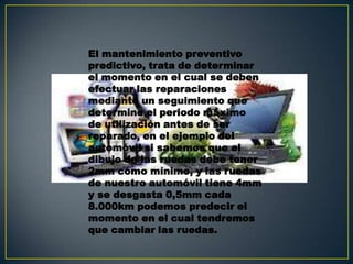 El mantenimiento preventivo
predictivo, trata de determinar
el momento en el cual se deben
efectuar las reparaciones
mediante un seguimiento que
determine el periodo máximo
de utilización antes de ser
reparado, en el ejemplo del
automóvil si sabemos que el
dibujo de las ruedas debe tener
2mm como mínimo, y las ruedas
de nuestro automóvil tiene 4mm
y se desgasta 0,5mm cada
8.000km podemos predecir el
momento en el cual tendremos
que cambiar las ruedas.
 