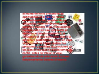 el mantenimiento preventivo de
oportunidad es el que se realiza
aprovechando los periodos de no
utilización, evitando de este modo
parar los equipos o las instalaciones
cuando están en uso. volviendo al
ejemplo de nuestro automóvil, si
utilizamos el auto solo unos días a la
semana y pretendemos hacer un viaje
largo con el, es lógico realizar las
revisiones y posibles reparaciones en
los días en los que no necesitamos el
coche, antes de iniciar el viaje,
garantizando de este modo su buen
funcionamiento durante el mismo.
 