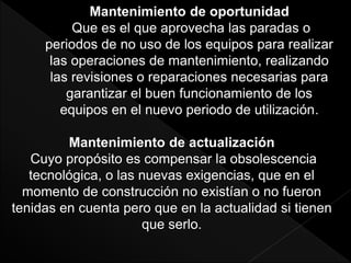 Mantenimiento de oportunidad
Que es el que aprovecha las paradas o
periodos de no uso de los equipos para realizar
las operaciones de mantenimiento, realizando
las revisiones o reparaciones necesarias para
garantizar el buen funcionamiento de los
equipos en el nuevo periodo de utilización.
Mantenimiento de actualización
Cuyo propósito es compensar la obsolescencia
tecnológica, o las nuevas exigencias, que en el
momento de construcción no existían o no fueron
tenidas en cuenta pero que en la actualidad si tienen
que serlo.
 