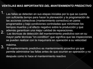VENTAJAS MAS IMPORTANTES DEL MANTENIMIENTO PREDICTIVO
1. Las fallas se detectan en sus etapas iniciales por lo que se cuenta
con suficiente tiempo para hacer la planeación y la programación de
las acciones correctivas (mantenimiento correctivo) en paros
programados y bajo condiciones controladas que minimicen los
tiempos muertos y el efecto negativo sobre la producción y que
además garanticen una mejor calidad de reparaciones.
2. Las técnicas de detección del mantenimiento predictivo son en su
mayor parte técnicas "on-condition" que significa que las inspecciones
se pueden realizar con la maquinaria en operación a su velocidad
máxima.
3. El mantenimiento predictivo es mantenimiento proactivo ya que
permite administrar las fallas antes de que ocurran en operación y no
después como lo hace el mantenimiento reactivo
 