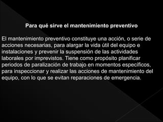Para qué sirve el mantenimiento preventivo
El mantenimiento preventivo constituye una acción, o serie de
acciones necesarias, para alargar la vida útil del equipo e
instalaciones y prevenir la suspensión de las actividades
laborales por imprevistos. Tiene como propósito planificar
periodos de paralización de trabajo en momentos específicos,
para inspeccionar y realizar las acciones de mantenimiento del
equipo, con lo que se evitan reparaciones de emergencia.
 